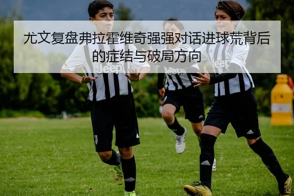 尤文复盘弗拉霍维奇强强对话进球荒背后的症结与破局方向